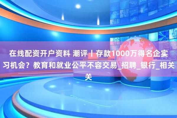 在线配资开户资料 潮评丨存款1000万得名企实习机会？教育和就业公平不容交易_招聘_银行_相关