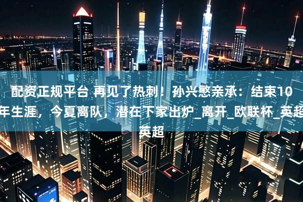 配资正规平台 再见了热刺！孙兴慜亲承：结束10年生涯，今夏离队，潜在下家出炉_离开_欧联杯_英超