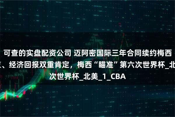 可查的实盘配资公司 迈阿密国际三年合同续约梅西：人气效应、经济回报双重肯定，梅西“瞄准”第六次世界杯_北美_1_CBA