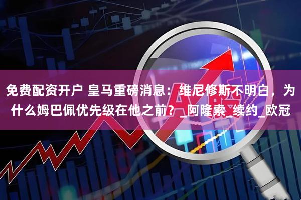 免费配资开户 皇马重磅消息：维尼修斯不明白，为什么姆巴佩优先级在他之前？_阿隆索_续约_欧冠