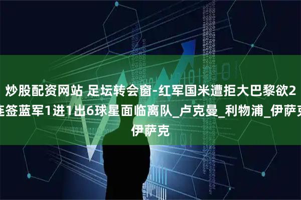 炒股配资网站 足坛转会窗-红军国米遭拒大巴黎欲2连签蓝军1进1出6球星面临离队_卢克曼_利物浦_伊萨克