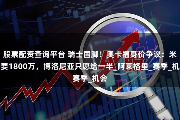 股票配资查询平台 瑞士国脚！奥卡福身价争议：米兰要1800万，博洛尼亚只愿给一半_阿莱格里_赛季_机会