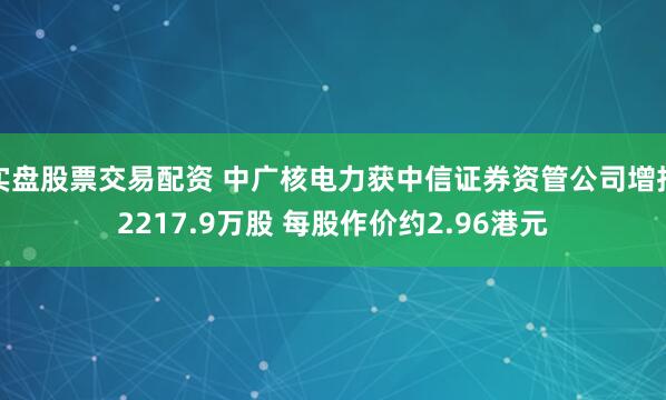 实盘股票交易配资 中广核电力获中信证券资管公司增持2217.9万股 每股作价约2.96港元