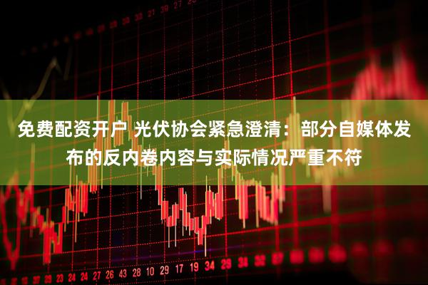 免费配资开户 光伏协会紧急澄清：部分自媒体发布的反内卷内容与实际情况严重不符