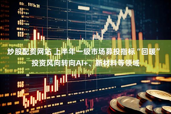 炒股配资网站 上半年一级市场募投指标“回暖” 投资风向转向AI+、新材料等领域
