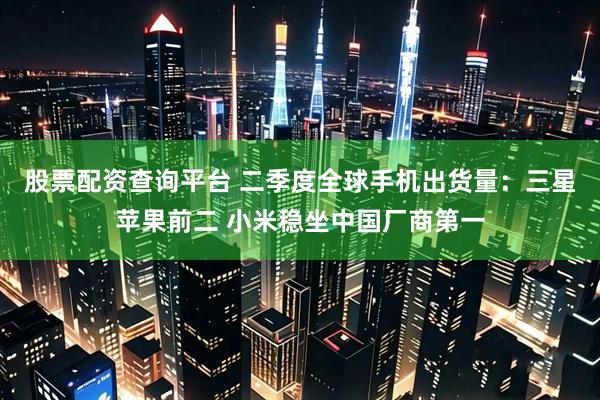 股票配资查询平台 二季度全球手机出货量：三星苹果前二 小米稳坐中国厂商第一