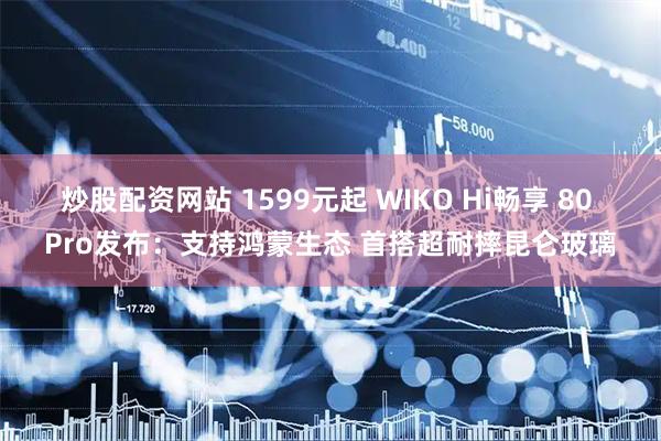 炒股配资网站 1599元起 WIKO Hi畅享 80 Pro发布：支持鸿蒙生态 首搭超耐摔昆仑玻璃
