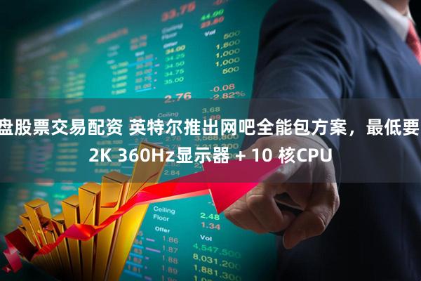 实盘股票交易配资 英特尔推出网吧全能包方案，最低要求 2K 360Hz显示器 + 10 核CPU