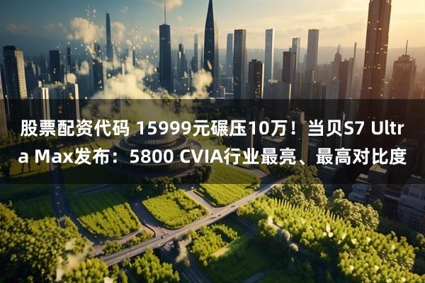 股票配资代码 15999元碾压10万！当贝S7 Ultra Max发布：5800 CVIA行业最亮、最高对比度