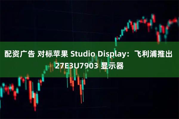 配资广告 对标苹果 Studio Display：飞利浦推出 27E3U7903 显示器