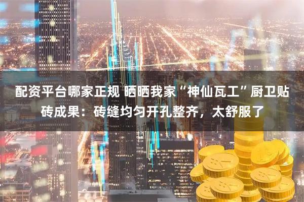 配资平台哪家正规 晒晒我家“神仙瓦工”厨卫贴砖成果：砖缝均匀开孔整齐，太舒服了