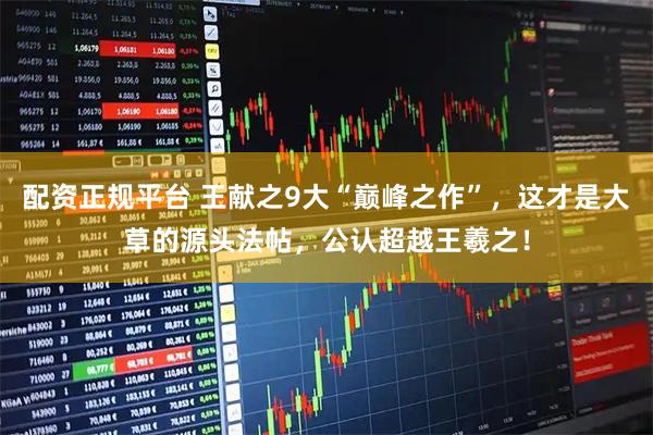 配资正规平台 王献之9大“巅峰之作”，这才是大草的源头法帖，公认超越王羲之！