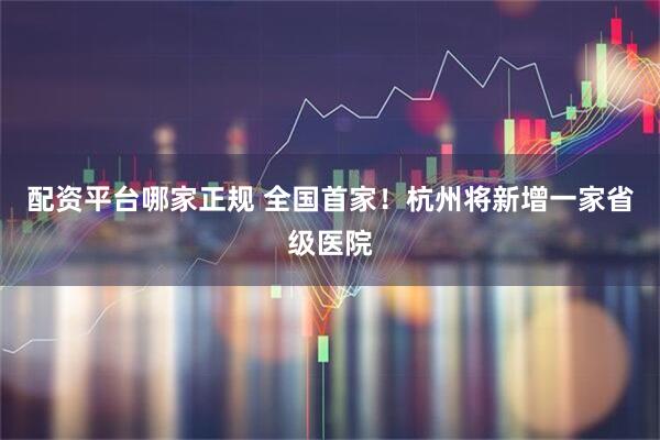 配资平台哪家正规 全国首家！杭州将新增一家省级医院