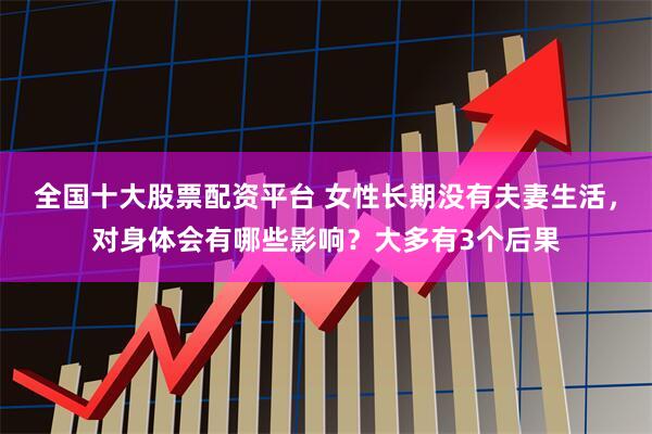 全国十大股票配资平台 女性长期没有夫妻生活,对身体会有哪些影响?大多有3个后果