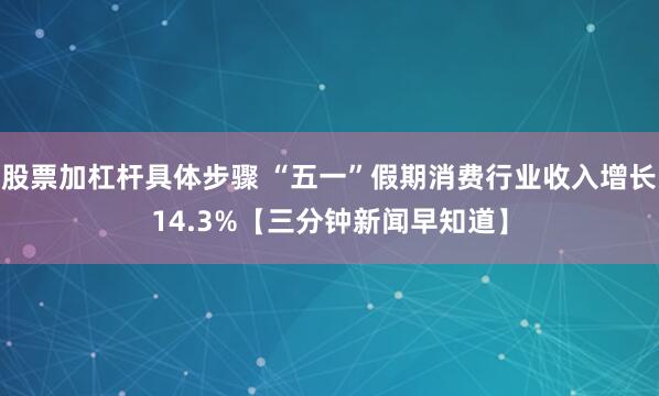 股票加杠杆具体步骤 “五一”假期消费行业收入增长14.3%【三分钟新闻早知道】