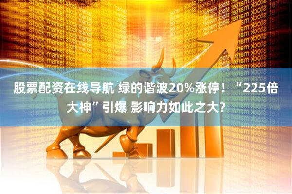 股票配资在线导航 绿的谐波20%涨停！“225倍大神”引爆 影响力如此之大？