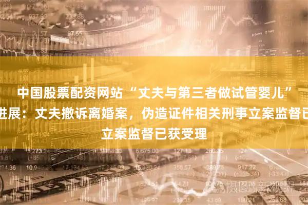 中国股票配资网站 “丈夫与第三者做试管婴儿”案最新进展：丈夫撤诉离婚案，伪造证件相关刑事立案监督已获受理