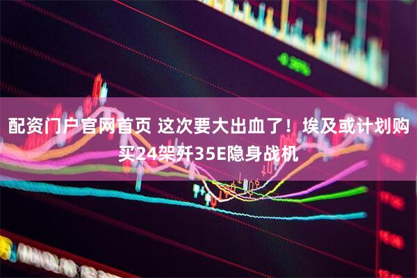 配资门户官网首页 这次要大出血了！埃及或计划购买24架歼35E隐身战机