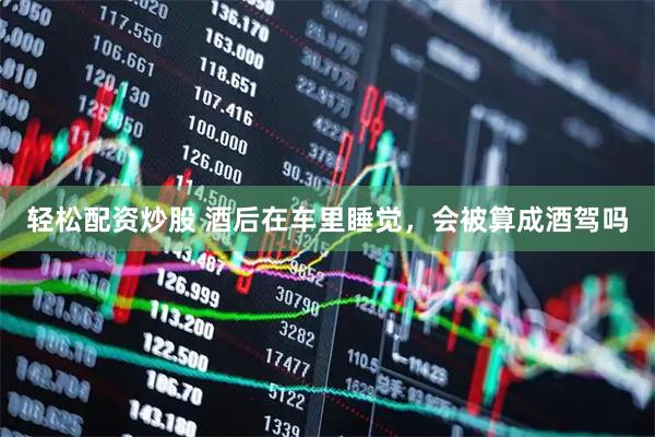 轻松配资炒股 酒后在车里睡觉，会被算成酒驾吗